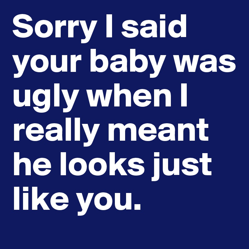 Sorry I said your baby was ugly when I really meant he looks just like you. 