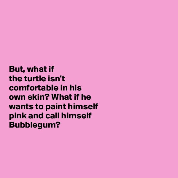 





But, what if 
the turtle isn't 
comfortable in his 
own skin? What if he 
wants to paint himself 
pink and call himself 
Bubblegum?




