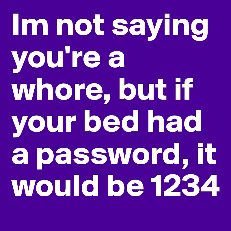 Im not saying you're a whore, but if your bed had a password, it would be 1234 