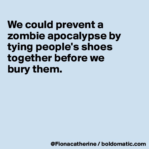 
We could prevent a zombie apocalypse by tying people's shoes
together before we 
bury them.





