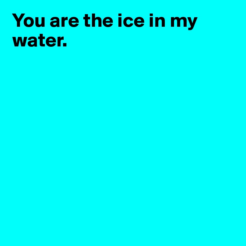 You are the ice in my water. 








