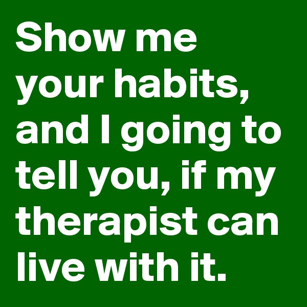 Show me your habits, and I going to tell you, if my therapist can live with it.