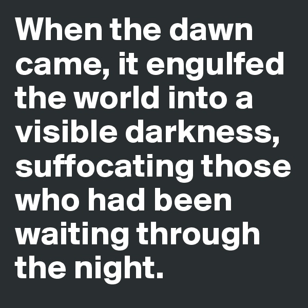 When the dawn came, it engulfed the world into a visible darkness, suffocating those who had been waiting through the night.