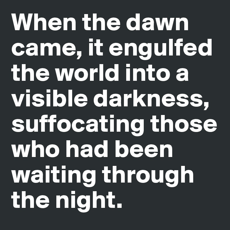 When the dawn came, it engulfed the world into a visible darkness, suffocating those who had been waiting through the night.