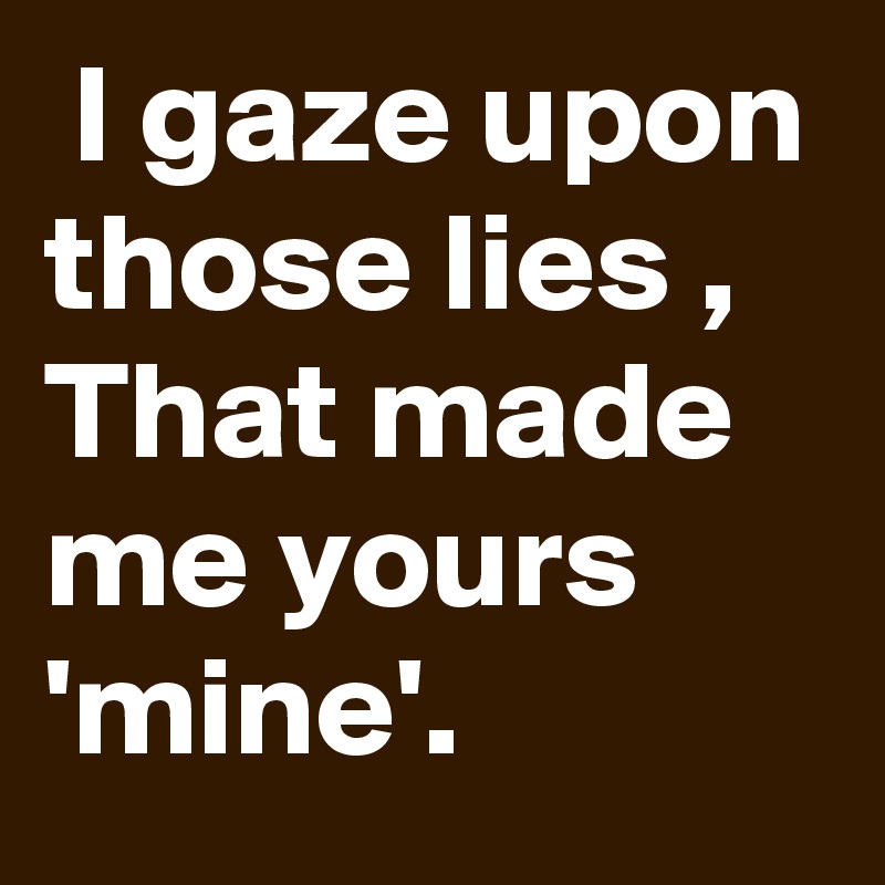  I gaze upon those lies ,
That made me yours 'mine'.
