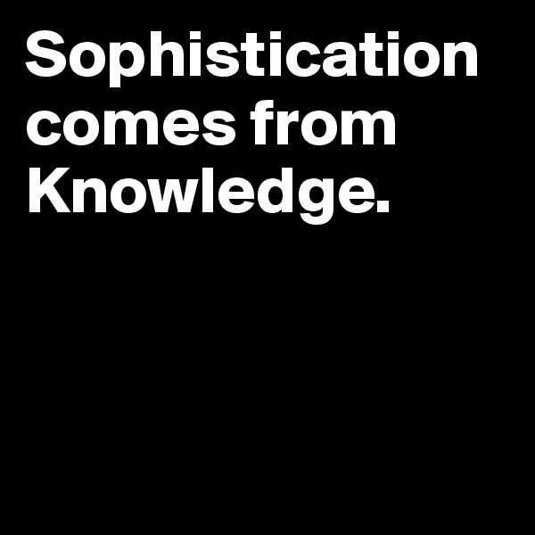 Sophistication comes from Knowledge.



