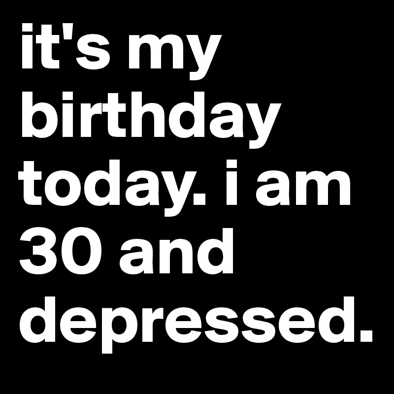 it's my birthday today. i am 30 and depressed. 