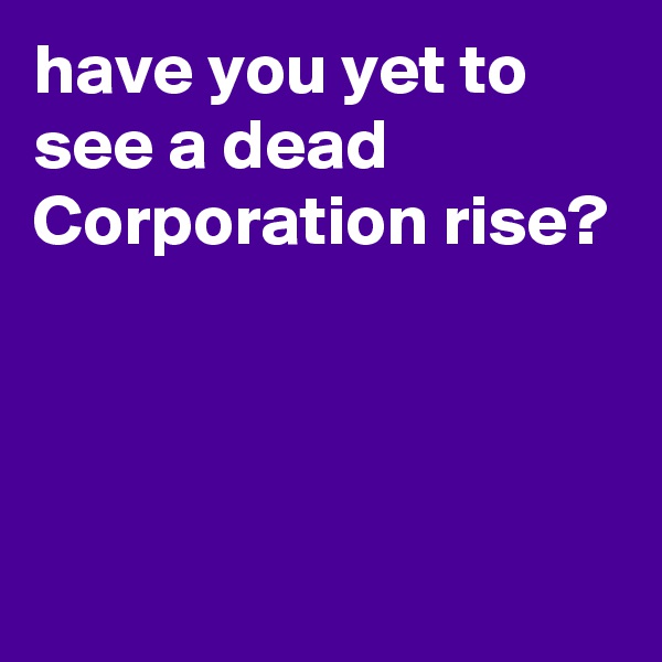 have you yet to see a dead Corporation rise?



