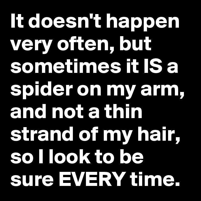 It doesn't happen very often, but sometimes it IS a spider on my arm, and not a thin strand of my hair, so I look to be sure EVERY time.