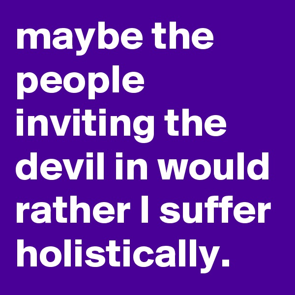 maybe the people inviting the devil in would rather I suffer holistically. 