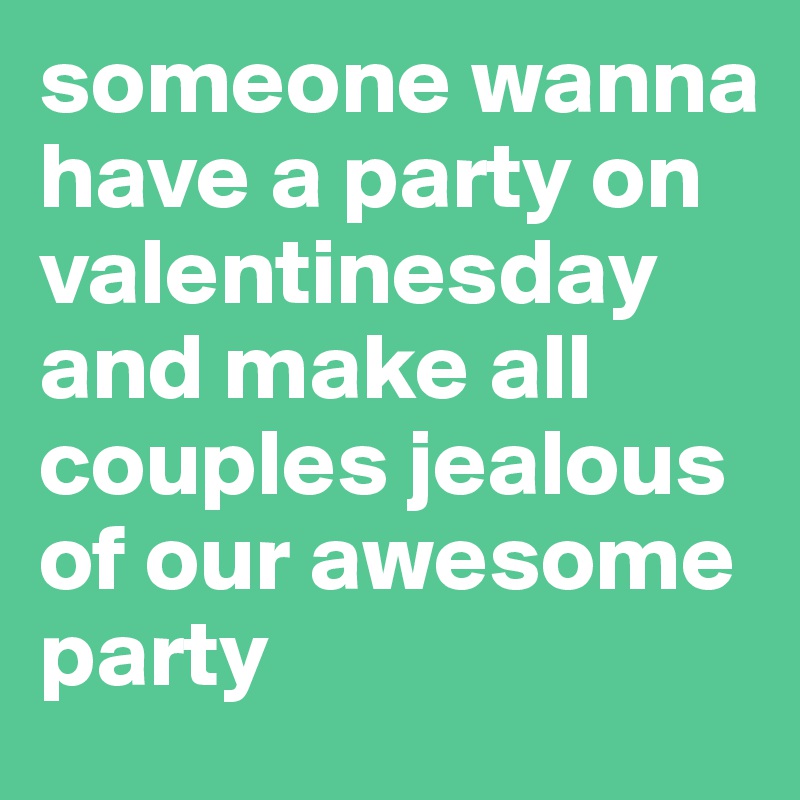 someone wanna have a party on valentinesday and make all couples jealous of our awesome party