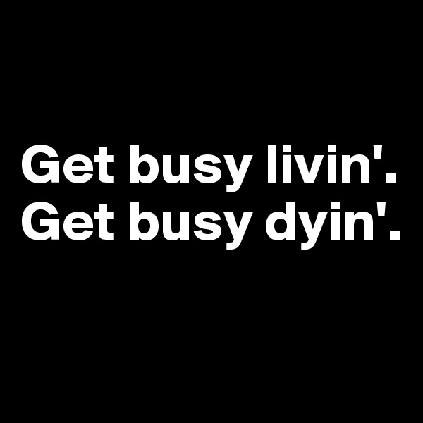 

Get busy livin'.
Get busy dyin'.

