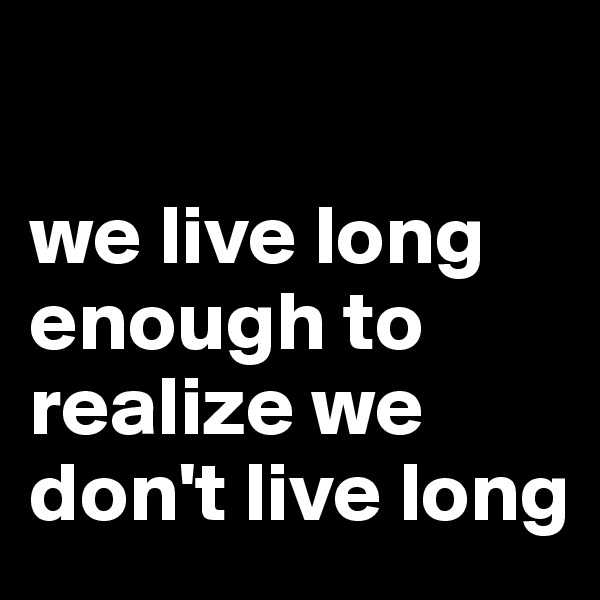 

we live long enough to realize we don't live long