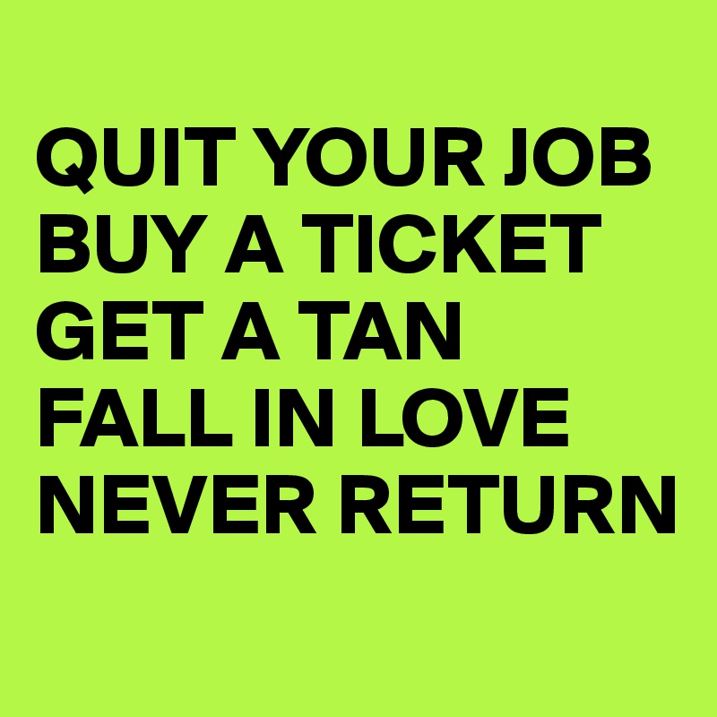 
QUIT YOUR JOB
BUY A TICKET
GET A TAN 
FALL IN LOVE
NEVER RETURN
