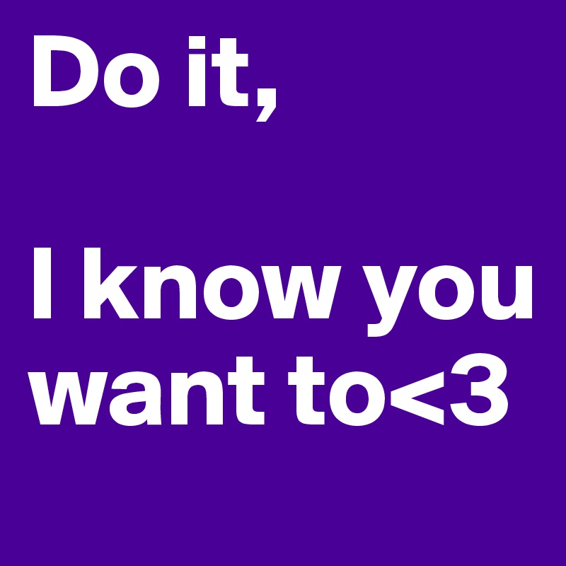 Do it,

I know you want to<3
