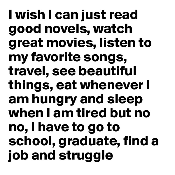 I wish I can just read good novels, watch great movies, listen to my favorite songs, travel, see beautiful things, eat whenever I am hungry and sleep when I am tired but no no, I have to go to school, graduate, find a job and struggle