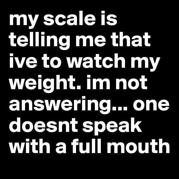 my scale is telling me that ive to watch my weight. im not answering... one doesnt speak with a full mouth