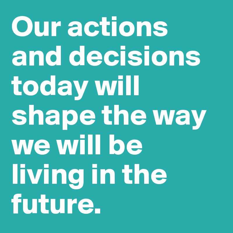 Our actions and decisions today will shape the way we will be living in the future. 