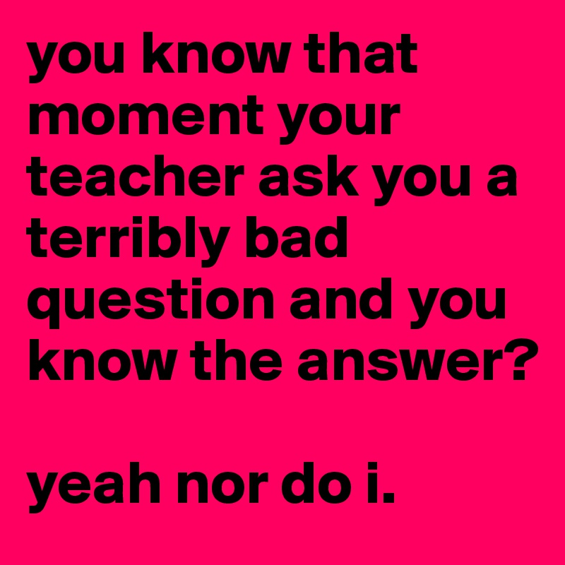 you know that moment your teacher ask you a terribly bad question and you know the answer?

yeah nor do i.
