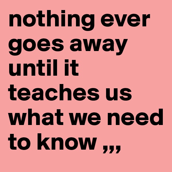 nothing ever goes away until it teaches us what we need to know ,,,