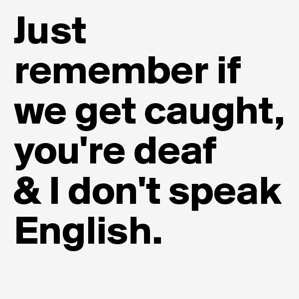 Just remember if we get caught, 
you're deaf
& I don't speak English.