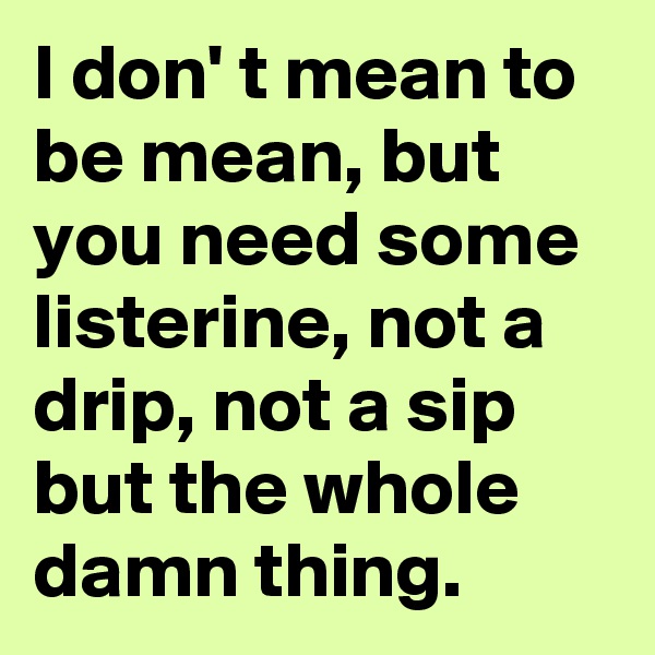 I don' t mean to be mean, but you need some listerine, not a drip, not a sip but the whole damn thing.