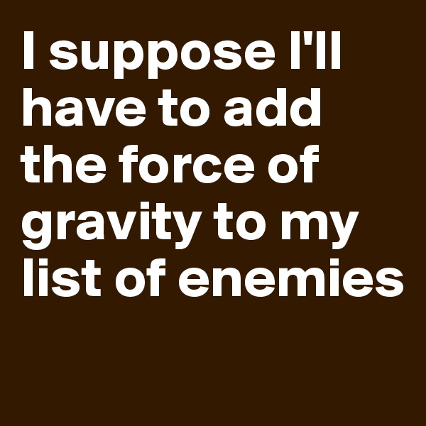 I suppose l'll have to add the force of gravity to my list of enemies
