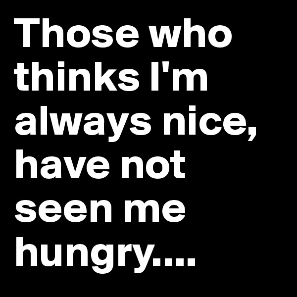 Those who thinks I'm always nice, have not seen me hungry....
