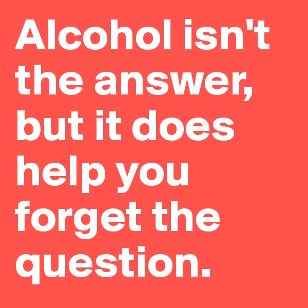 Alcohol isn't the answer, but it does help you forget the question. 