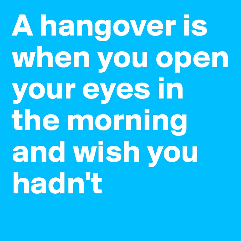 A hangover is when you open your eyes in the morning and wish you hadn't