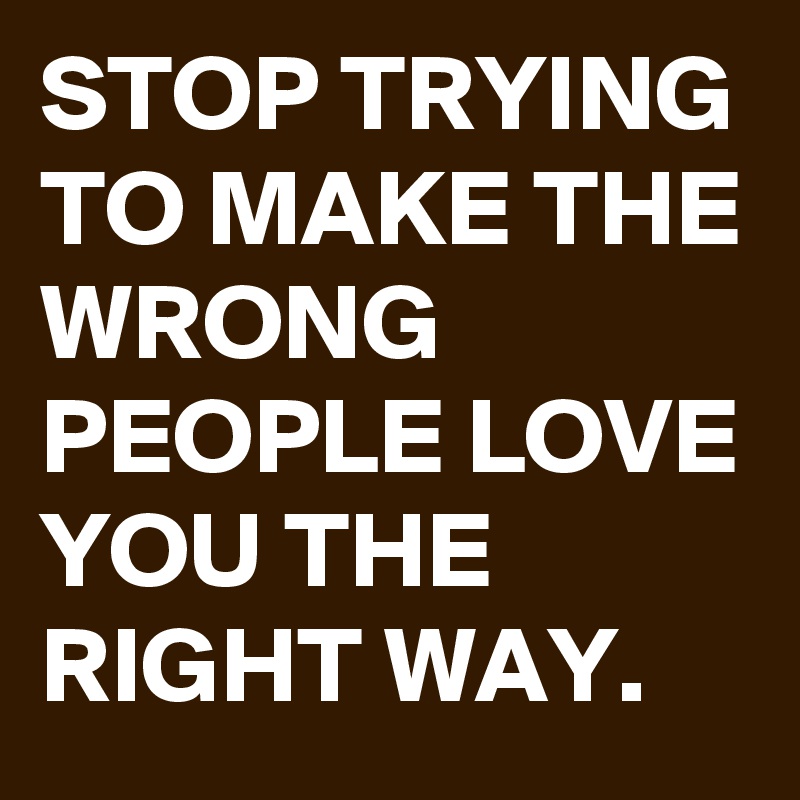 STOP TRYING TO MAKE THE WRONG PEOPLE LOVE YOU THE RIGHT WAY.