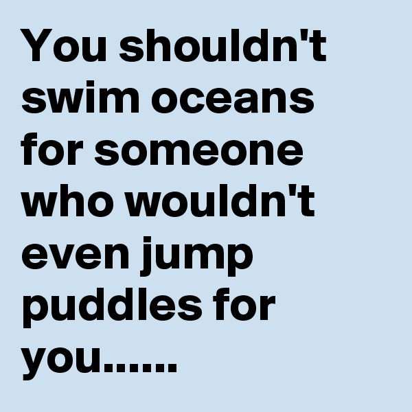 You shouldn't swim oceans for someone who wouldn't even jump puddles for you......