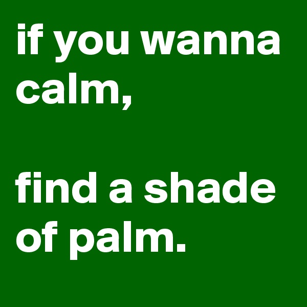 if you wanna calm, 

find a shade of palm.