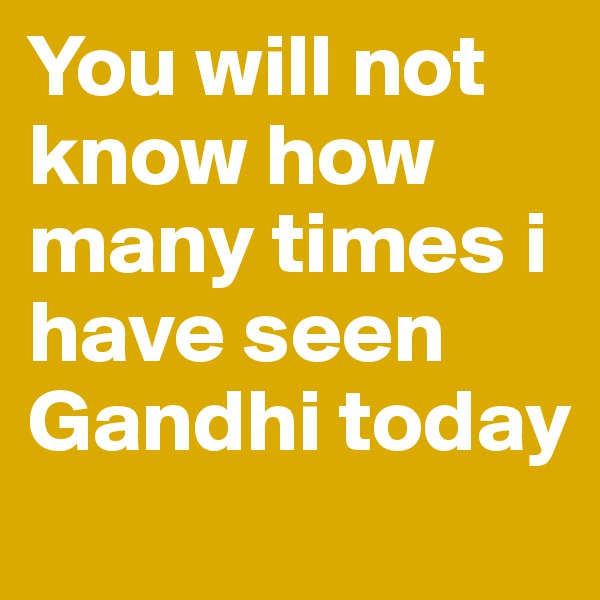 You will not know how many times i have seen Gandhi today