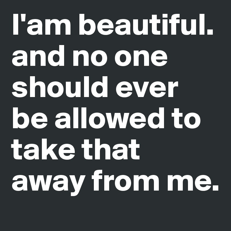 I'am beautiful. and no one should ever be allowed to take that away from me. 