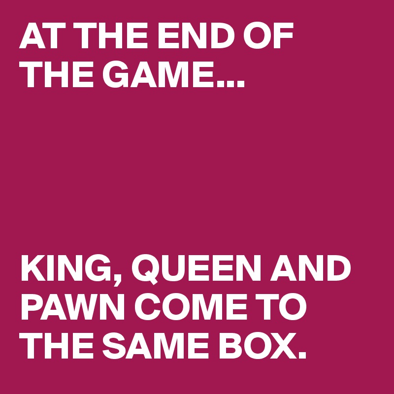 AT THE END OF THE GAME... 




KING, QUEEN AND PAWN COME TO THE SAME BOX.