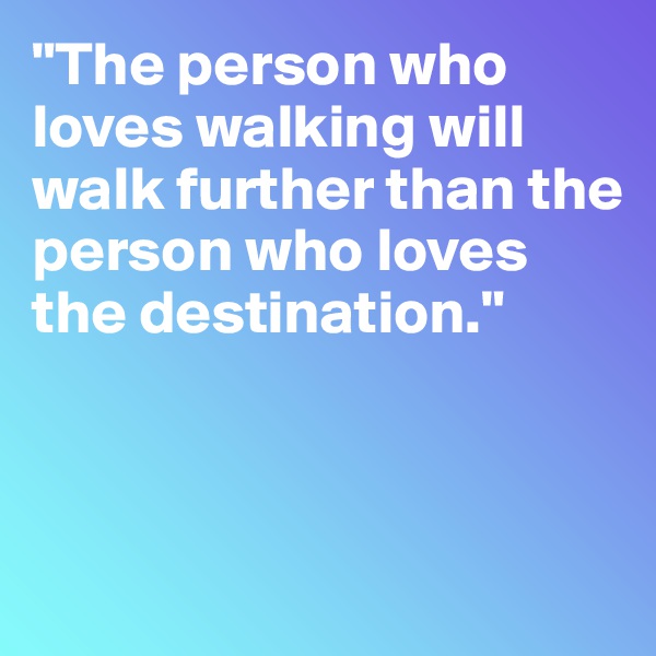 "The person who loves walking will walk further than the person who loves the destination."



