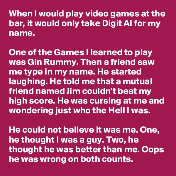 When I would play video games at the bar, it would only take Digit Al for my name.

One of the Games I learned to play was Gin Rummy. Then a friend saw me type in my name. He started laughing. He told me that a mutual friend named Jim couldn't beat my high score. He was cursing at me and wondering just who the Hell I was.

He could not believe it was me. One, he thought I was a guy. Two, he thought he was better than me. Oops he was wrong on both counts.