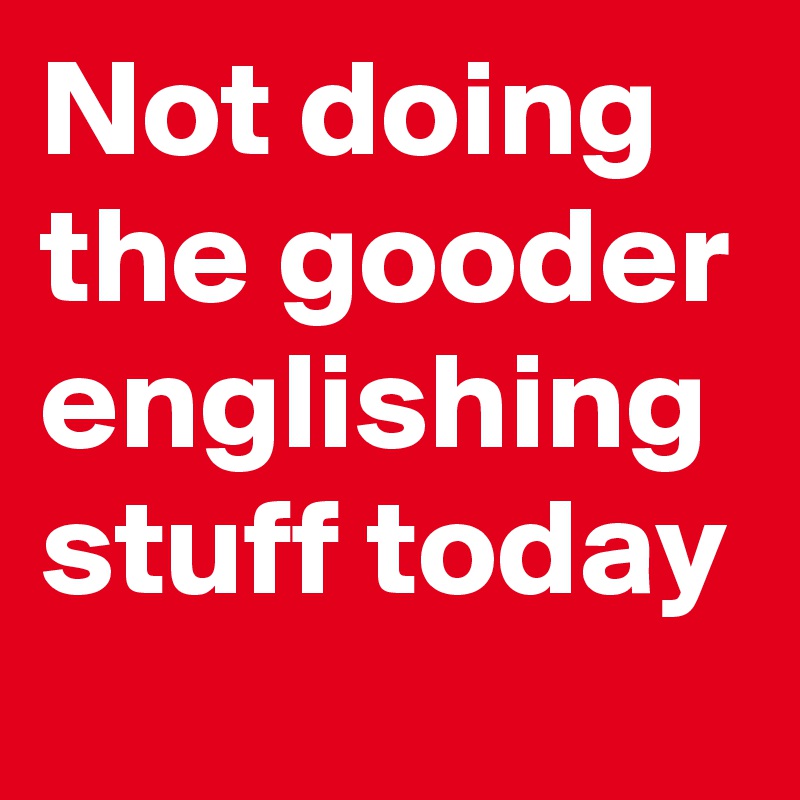 Not doing the gooder englishing stuff today