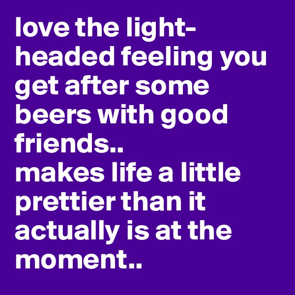 love the light-headed feeling you get after some beers with good friends..
makes life a little prettier than it actually is at the moment..