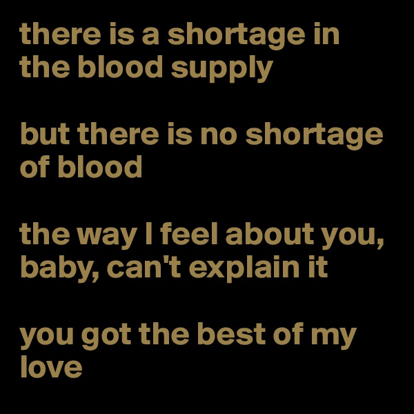 there is a shortage in the blood supply

but there is no shortage of blood

the way I feel about you, baby, can't explain it

you got the best of my love