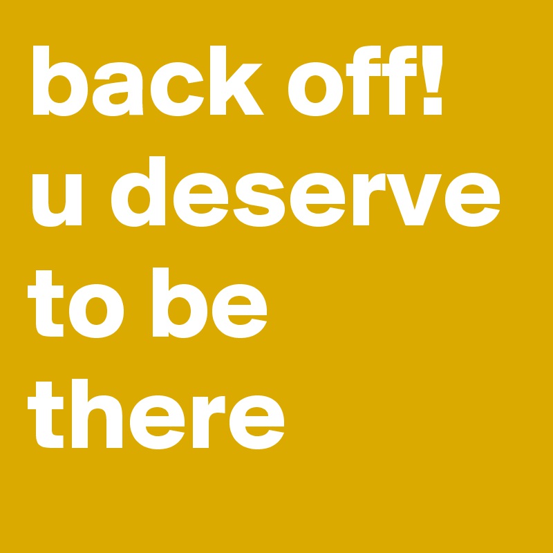 back off!
u deserve to be there