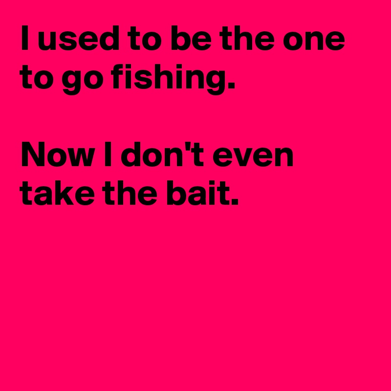 I used to be the one to go fishing.

Now I don't even take the bait.



