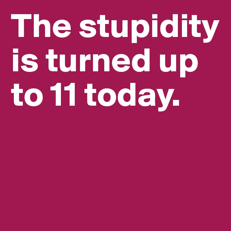The stupidity is turned up to 11 today. 

