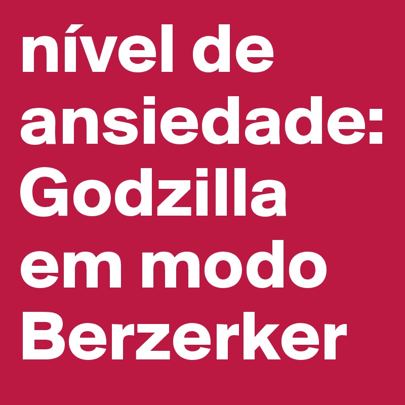 nível de ansiedade: Godzilla 
em modo Berzerker
