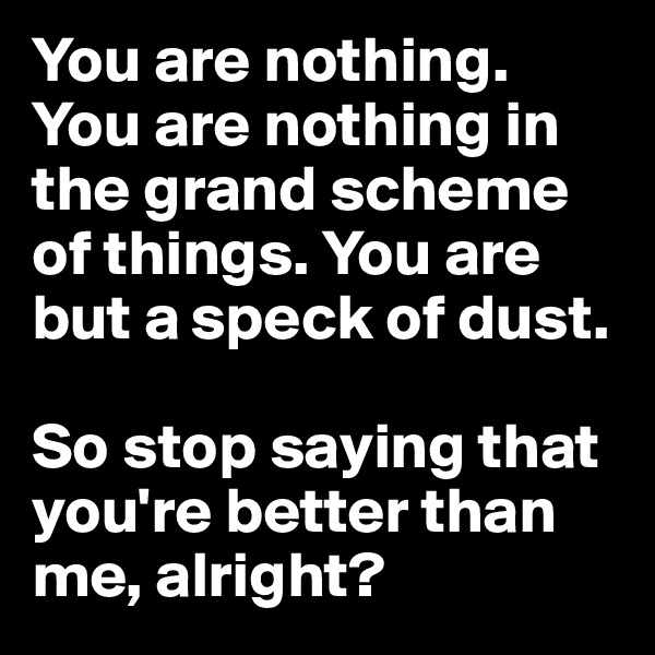 You are nothing. You are nothing in the grand scheme of things. You are but a speck of dust.

So stop saying that you're better than me, alright?