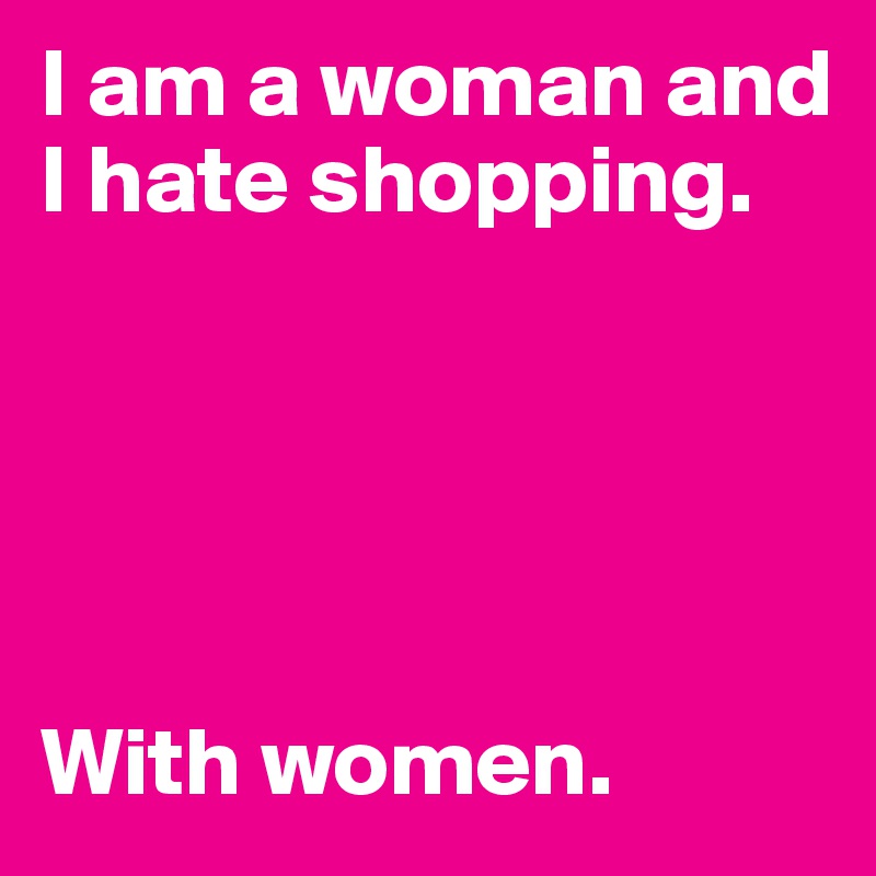 I am a woman and I hate shopping.





With women.