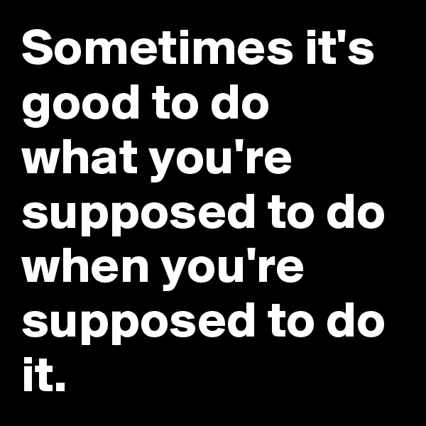 Sometimes it's good to do what you're supposed to do when you're supposed to do it. 