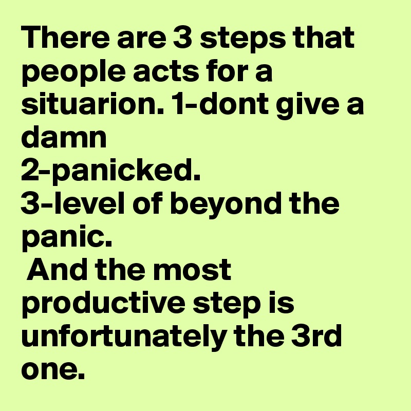 There are 3 steps that people acts for a situarion. 1-dont give a damn
2-panicked.
3-level of beyond the panic.
 And the most productive step is unfortunately the 3rd one.