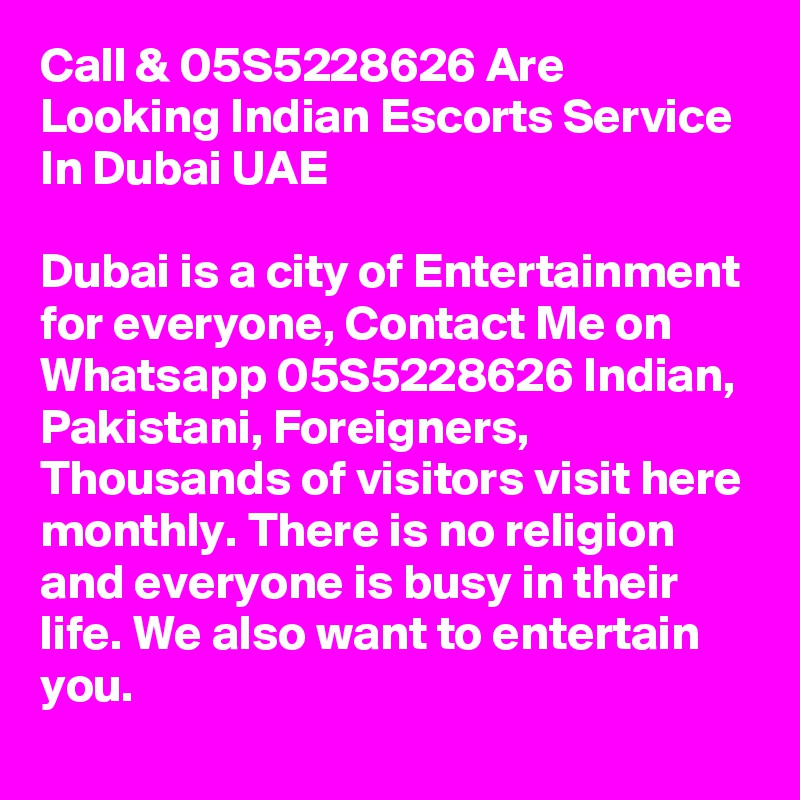 Call & 05S5228626 Are Looking Indian Escorts Service  In Dubai UAE 

Dubai is a city of Entertainment for everyone, Contact Me on Whatsapp 05S5228626 Indian, Pakistani, Foreigners, Thousands of visitors visit here monthly. There is no religion and everyone is busy in their life. We also want to entertain you.